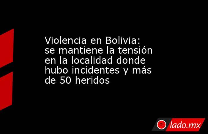 Violencia en Bolivia: se mantiene la tensión en la localidad donde hubo incidentes y más de 50 heridos. Noticias en tiempo real