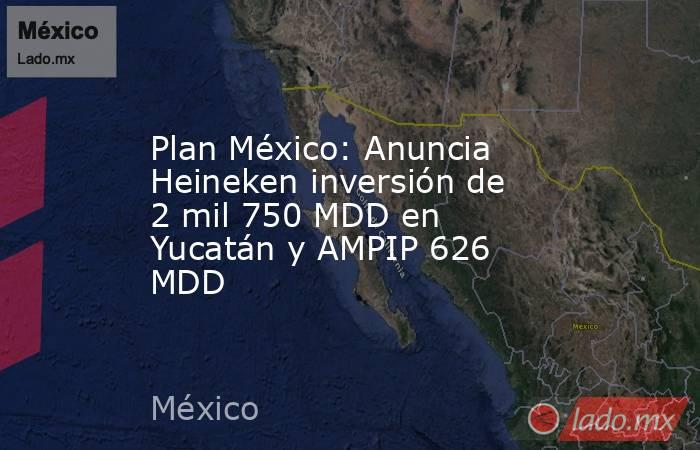 Plan México: Anuncia Heineken inversión de 2 mil 750 MDD en Yucatán y AMPIP 626 MDD. Noticias en tiempo real