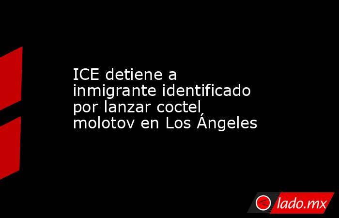 ICE detiene a inmigrante identificado por lanzar coctel molotov en Los Ángeles. Noticias en tiempo real