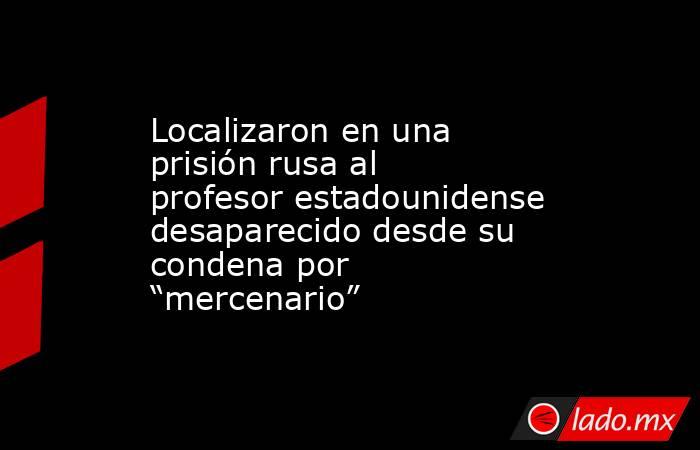 Localizaron en una prisión rusa al profesor estadounidense desaparecido desde su condena por “mercenario”. Noticias en tiempo real