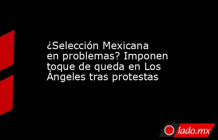 ¿Selección Mexicana en problemas? Imponen toque de queda en Los Ángeles tras protestas. Noticias en tiempo real