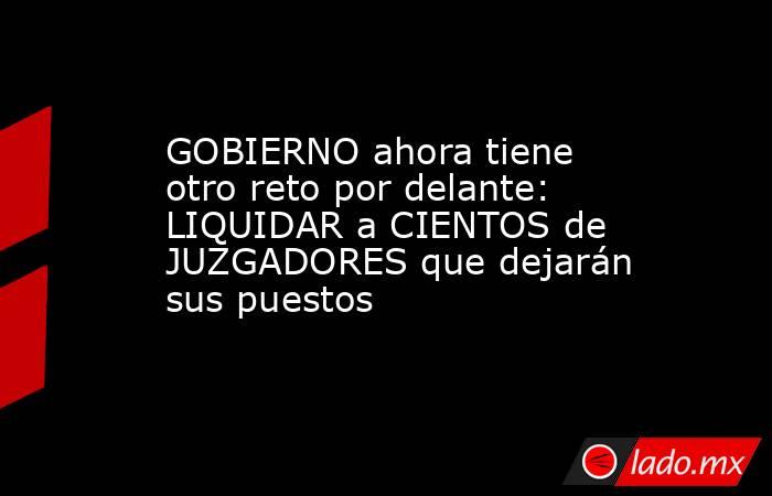 GOBIERNO ahora tiene otro reto por delante: LIQUIDAR a CIENTOS de JUZGADORES que dejarán sus puestos. Noticias en tiempo real