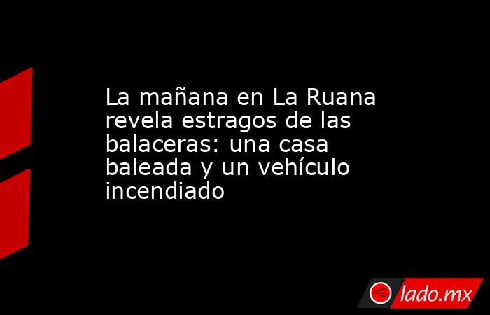 La mañana en La Ruana revela estragos de las balaceras: una casa baleada y un vehículo incendiado. Noticias en tiempo real