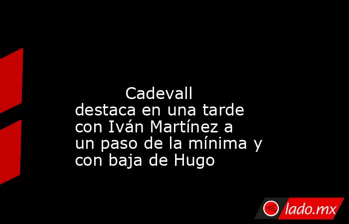                                                                                                                                  Cadevall destaca en una tarde con Iván Martínez a un paso de la mínima y con baja de Hugo                                     . Noticias en tiempo real