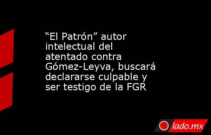 “El Patrón” autor intelectual del atentado contra Gómez-Leyva, buscará declararse culpable y ser testigo de la FGR . Noticias en tiempo real
