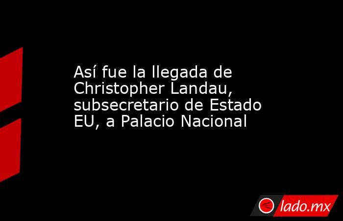 Así fue la llegada de Christopher Landau, subsecretario de Estado EU, a Palacio Nacional. Noticias en tiempo real