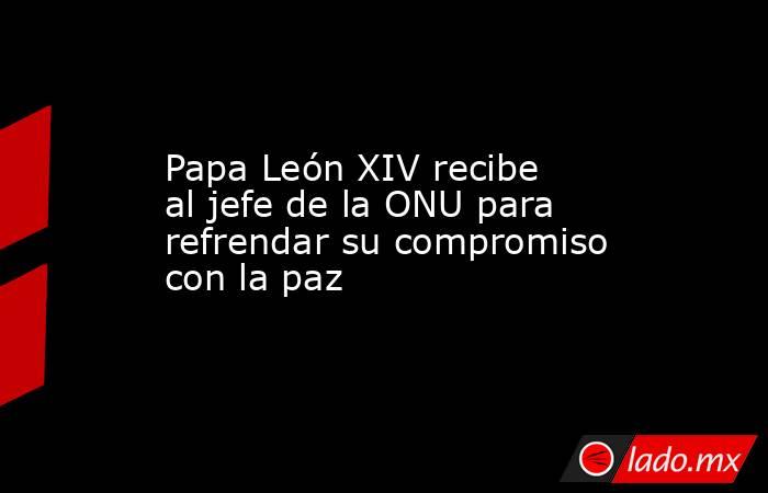 Papa León XIV recibe al jefe de la ONU para refrendar su compromiso con la paz. Noticias en tiempo real