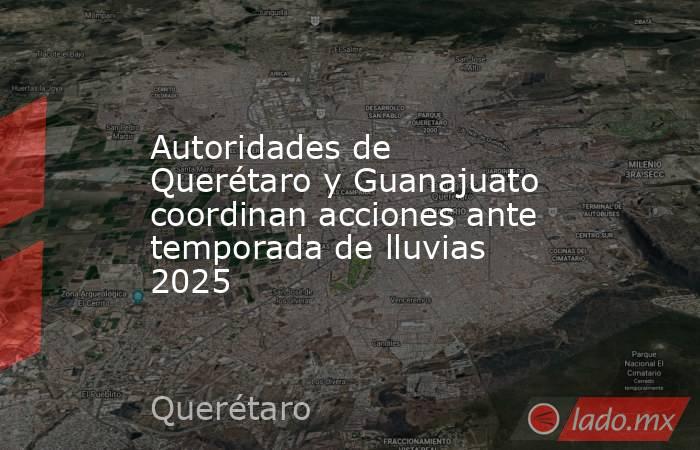 Autoridades de Querétaro y Guanajuato coordinan acciones ante temporada de lluvias 2025. Noticias en tiempo real