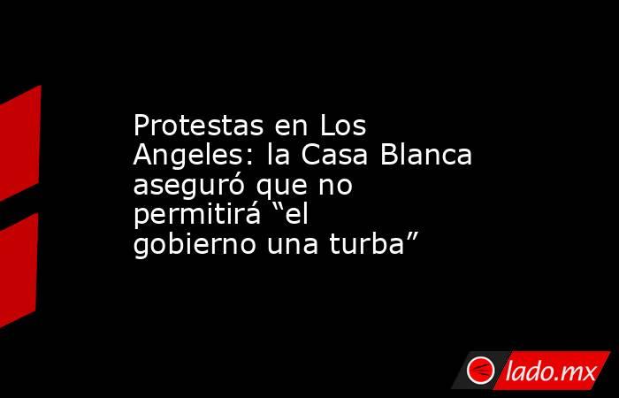 Protestas en Los Angeles: la Casa Blanca aseguró que no permitirá “el gobierno una turba”. Noticias en tiempo real