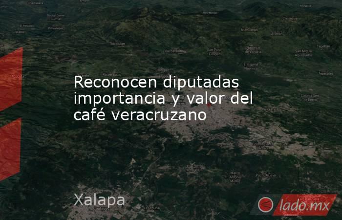Reconocen diputadas importancia y valor del café veracruzano. Noticias en tiempo real