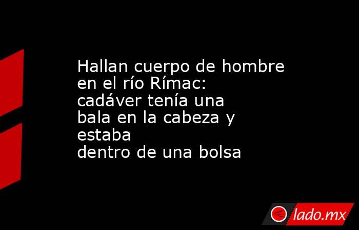 Hallan cuerpo de hombre en el río Rímac: cadáver tenía una bala en la cabeza y estaba dentro de una bolsa. Noticias en tiempo real
