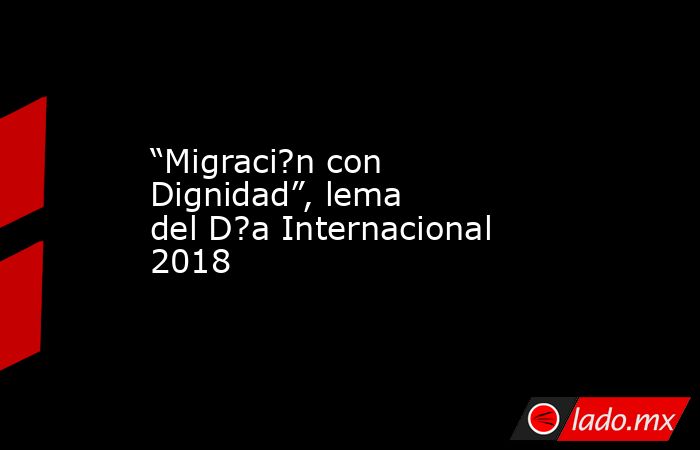 “Migraci?n con Dignidad”, lema del D?a Internacional 2018. Noticias en tiempo real