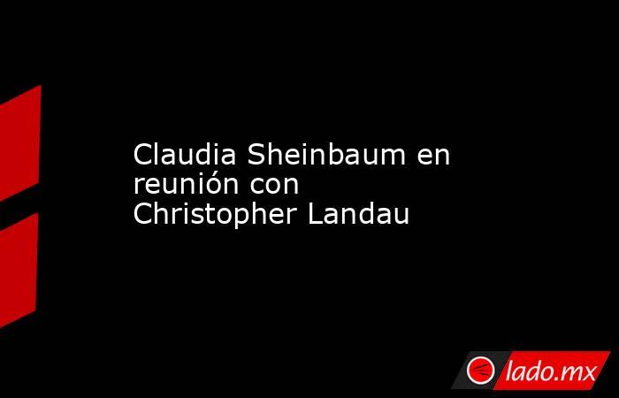 Claudia Sheinbaum en reunión con Christopher Landau. Noticias en tiempo real