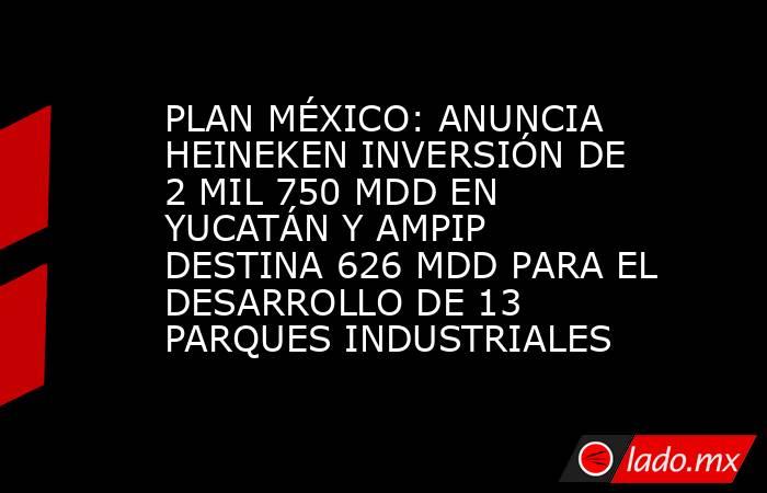 PLAN MÉXICO: ANUNCIA HEINEKEN INVERSIÓN DE 2 MIL 750 MDD EN YUCATÁN Y AMPIP DESTINA 626 MDD PARA EL DESARROLLO DE 13 PARQUES INDUSTRIALES. Noticias en tiempo real