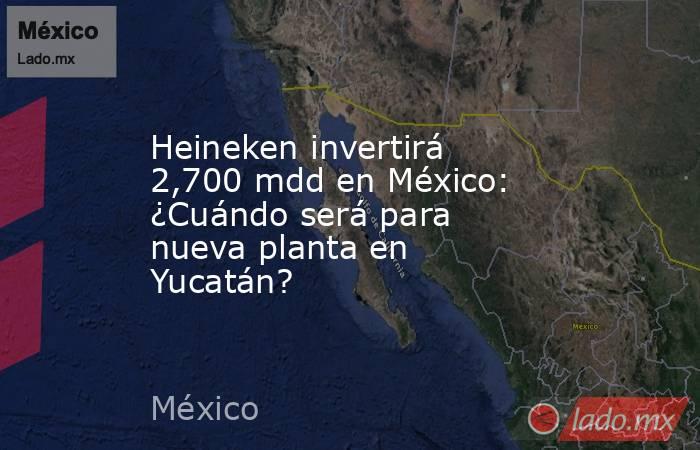 Heineken invertirá 2,700 mdd en México: ¿Cuándo será para nueva planta en Yucatán?. Noticias en tiempo real