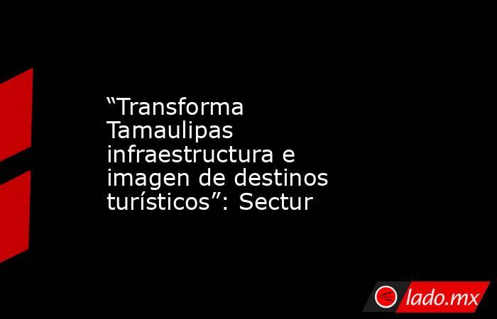 “Transforma Tamaulipas infraestructura e imagen de destinos turísticos”: Sectur. Noticias en tiempo real
