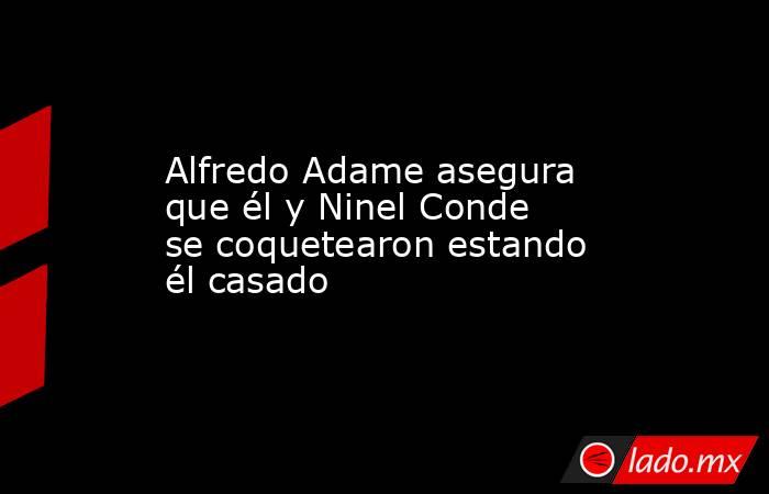 Alfredo Adame asegura que él y Ninel Conde se coquetearon estando él casado. Noticias en tiempo real