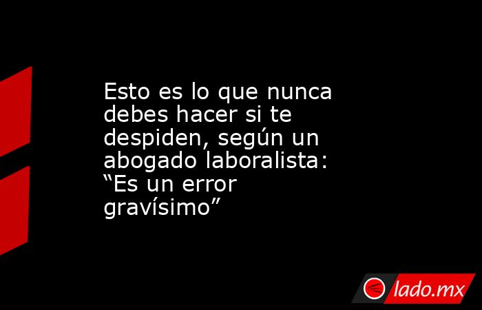 Esto es lo que nunca debes hacer si te despiden, según un abogado laboralista: “Es un error gravísimo”. Noticias en tiempo real