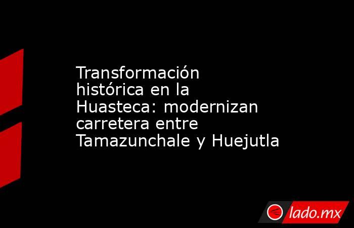Transformación histórica en la Huasteca: modernizan carretera entre Tamazunchale y Huejutla. Noticias en tiempo real