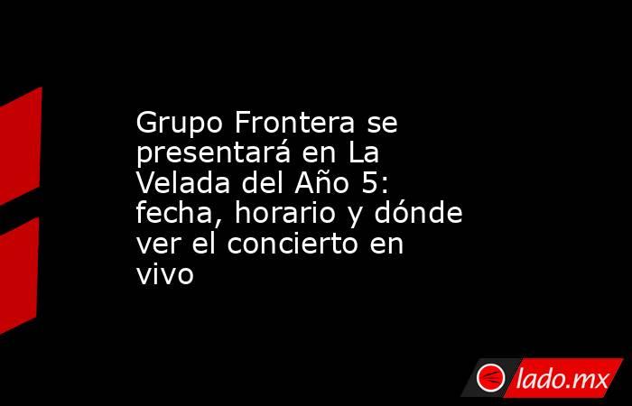 Grupo Frontera se presentará en La Velada del Año 5: fecha, horario y dónde ver el concierto en vivo. Noticias en tiempo real