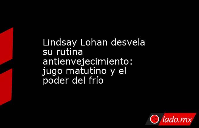 Lindsay Lohan desvela su rutina antienvejecimiento: jugo matutino y el poder del frío. Noticias en tiempo real