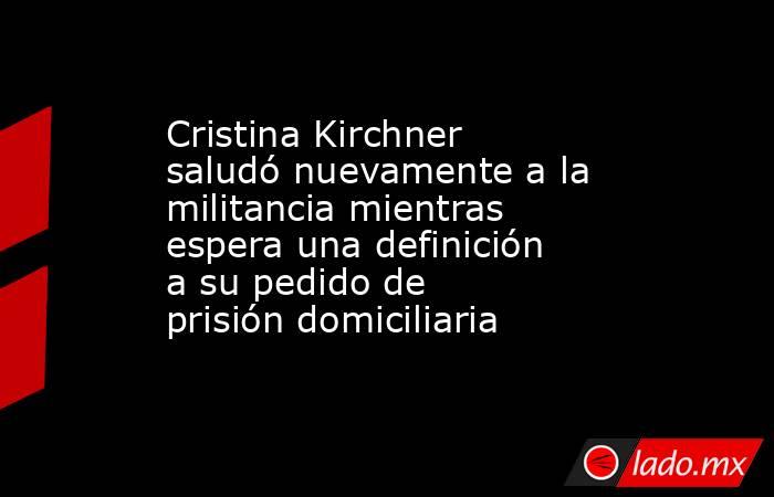 Cristina Kirchner saludó nuevamente a la militancia mientras espera una definición a su pedido de prisión domiciliaria. Noticias en tiempo real