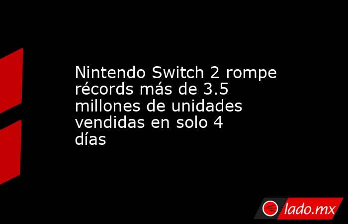 Nintendo Switch 2 rompe récords más de 3.5 millones de unidades vendidas en solo 4 días. Noticias en tiempo real