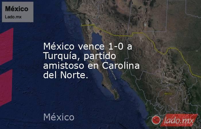 México vence 1-0 a Turquía, partido amistoso en Carolina del Norte.. Noticias en tiempo real