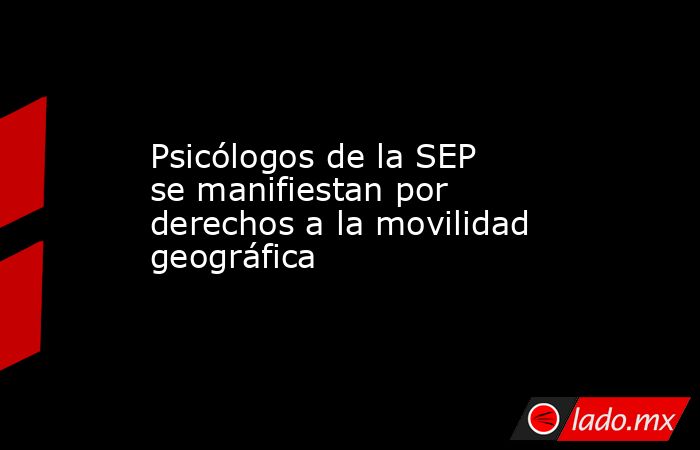 Psicólogos de la SEP se manifiestan por derechos a la movilidad geográfica. Noticias en tiempo real