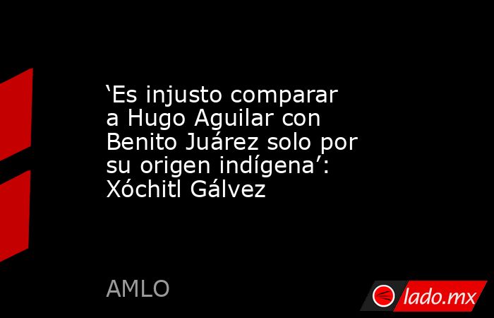 ‘Es injusto comparar a Hugo Aguilar con Benito Juárez solo por su origen indígena’: Xóchitl Gálvez. Noticias en tiempo real