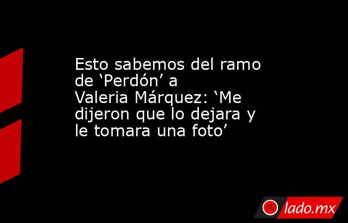 Esto sabemos del ramo de ‘Perdón’ a Valeria Márquez: ‘Me dijeron que lo dejara y le tomara una foto’ . Noticias en tiempo real