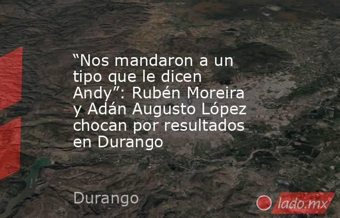 “Nos mandaron a un tipo que le dicen Andy”: Rubén Moreira y Adán Augusto López chocan por resultados en Durango. Noticias en tiempo real