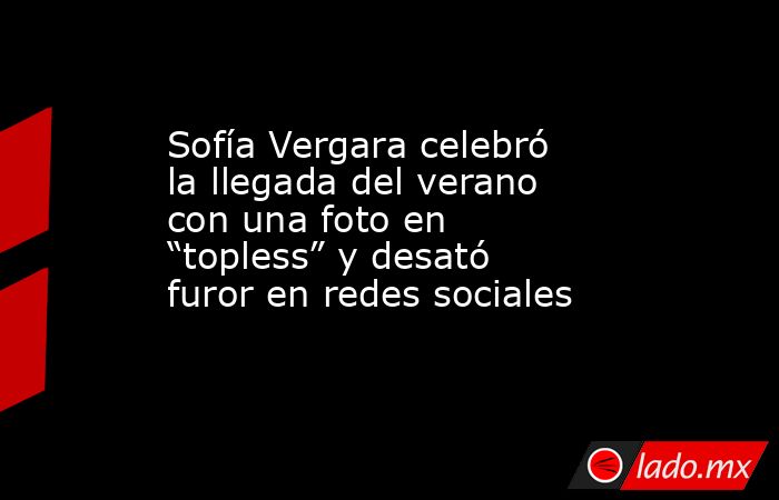 Sofía Vergara celebró la llegada del verano con una foto en “topless” y desató furor en redes sociales . Noticias en tiempo real