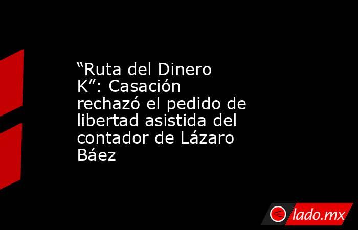 “Ruta del Dinero K”: Casación rechazó el pedido de libertad asistida del contador de Lázaro Báez. Noticias en tiempo real