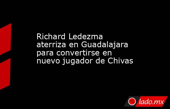 Richard Ledezma aterriza en Guadalajara para convertirse en nuevo jugador de Chivas. Noticias en tiempo real