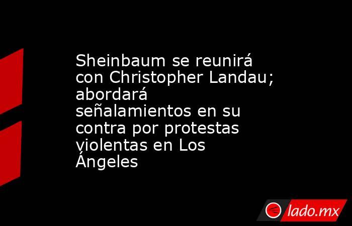 Sheinbaum se reunirá con Christopher Landau; abordará señalamientos en su contra por protestas violentas en Los Ángeles. Noticias en tiempo real