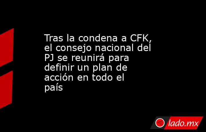 Tras la condena a CFK, el consejo nacional del PJ se reunirá para definir un plan de acción en todo el país . Noticias en tiempo real