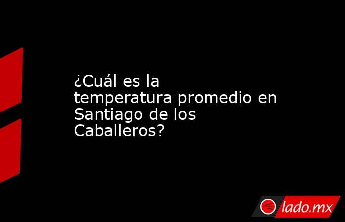 ¿Cuál es la temperatura promedio en Santiago de los Caballeros?. Noticias en tiempo real