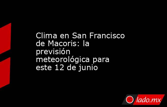 Clima en San Francisco de Macoris: la previsión meteorológica para este 12 de junio. Noticias en tiempo real