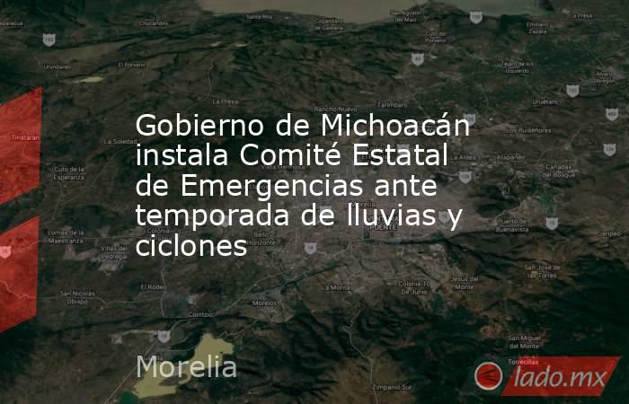 Gobierno de Michoacán instala Comité Estatal de Emergencias ante temporada de lluvias y ciclones. Noticias en tiempo real