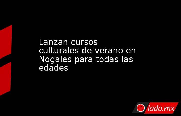 Lanzan cursos culturales de verano en Nogales para todas las edades. Noticias en tiempo real