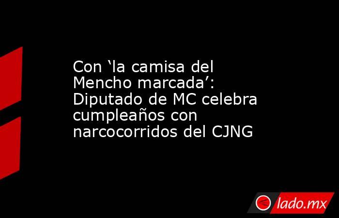 Con ‘la camisa del Mencho marcada’: Diputado de MC celebra cumpleaños con narcocorridos del CJNG. Noticias en tiempo real