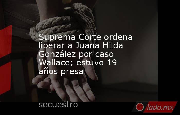 Suprema Corte ordena liberar a Juana Hilda González por caso Wallace; estuvo 19 años presa. Noticias en tiempo real