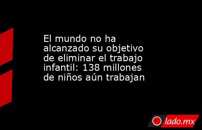 El mundo no ha alcanzado su objetivo de eliminar el trabajo infantil: 138 millones de niños aún trabajan. Noticias en tiempo real