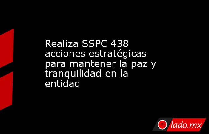 Realiza SSPC 438 acciones estratégicas para mantener la paz y tranquilidad en la entidad. Noticias en tiempo real