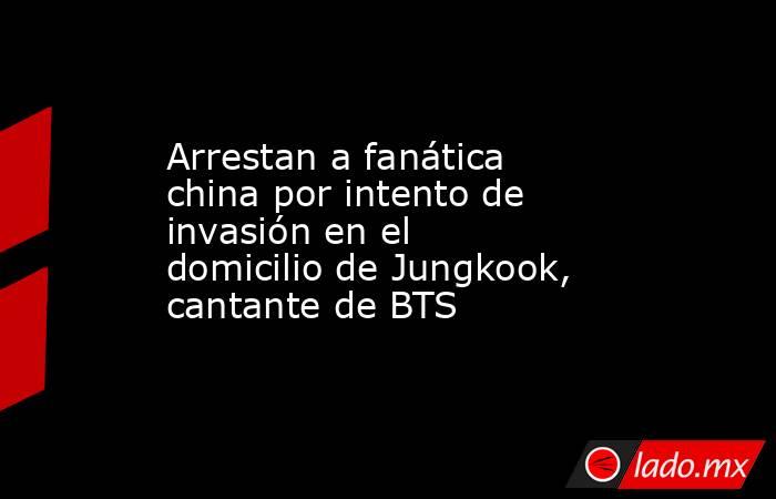 Arrestan a fanática china por intento de invasión en el domicilio de Jungkook, cantante de BTS. Noticias en tiempo real