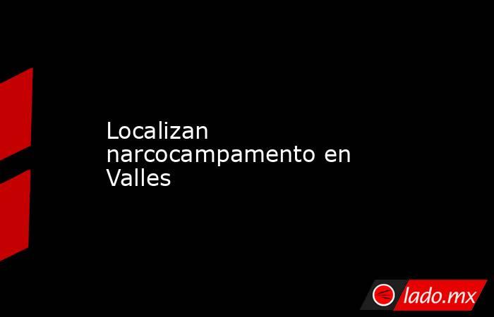 Localizan narcocampamento en Valles . Noticias en tiempo real