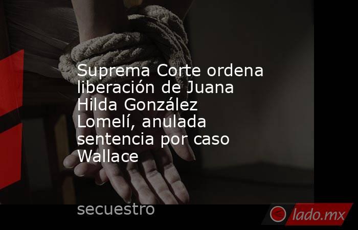 Suprema Corte ordena liberación de Juana Hilda González Lomelí, anulada sentencia por caso Wallace. Noticias en tiempo real
