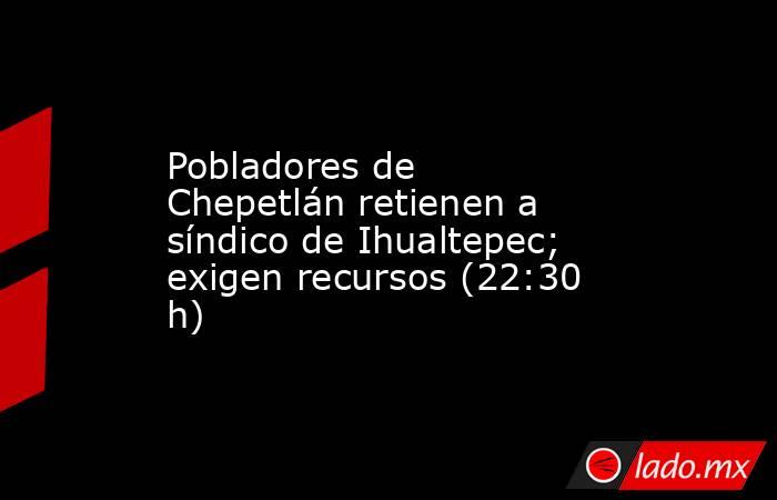 Pobladores de Chepetlán retienen a síndico de Ihualtepec; exigen recursos (22:30 h). Noticias en tiempo real