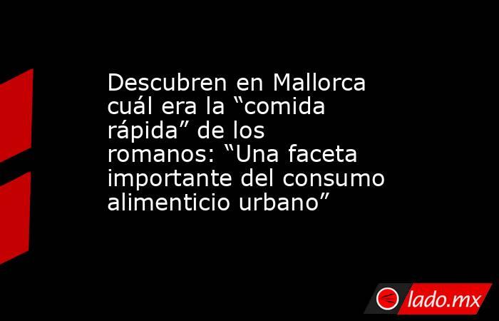 Descubren en Mallorca cuál era la “comida rápida” de los romanos: “Una faceta importante del consumo alimenticio urbano”. Noticias en tiempo real